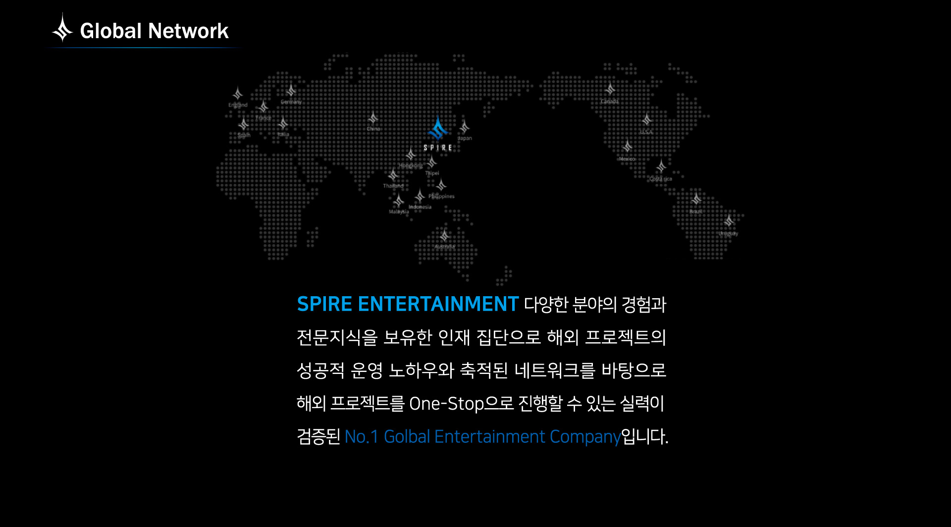 Global Network: spire entertainment 다양한 분야의 경험과 전문지식을 보유한 인재 집단으로 해외 프로젝트의 해외 프로젝트를 one-stop으로 진행할 수 있는 실력이 검증된 no.1 global entertainment company 입니다.